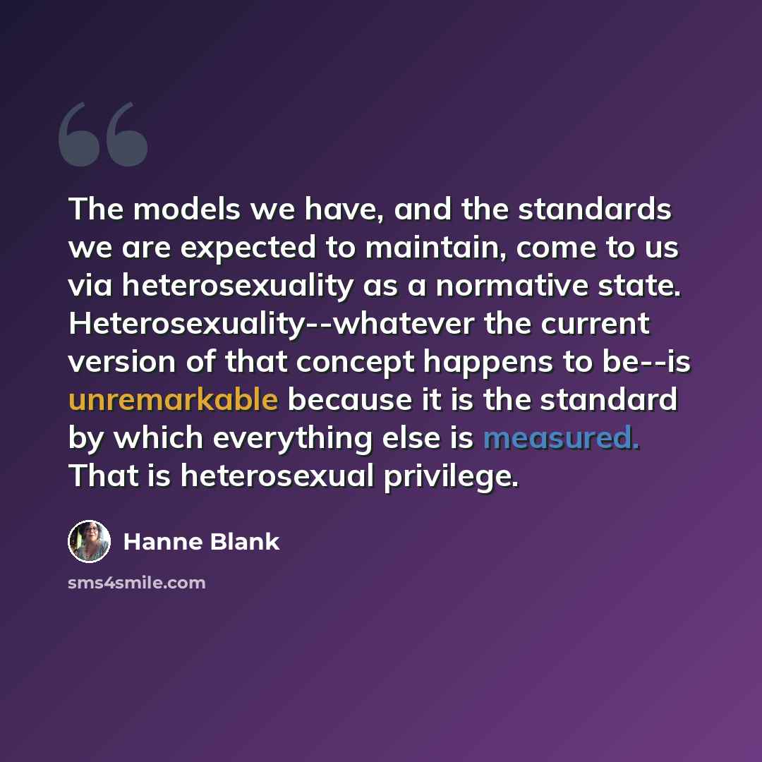 “The models we have, and the standards we are expected to maintain, come to us via heterosexuality as a normative state. Heterosexuality--whatever the current version of that concept happens to be--is unremarkable because it is the standard by which everything else is measured. That is heterosexual…” quote by Hanne Blank