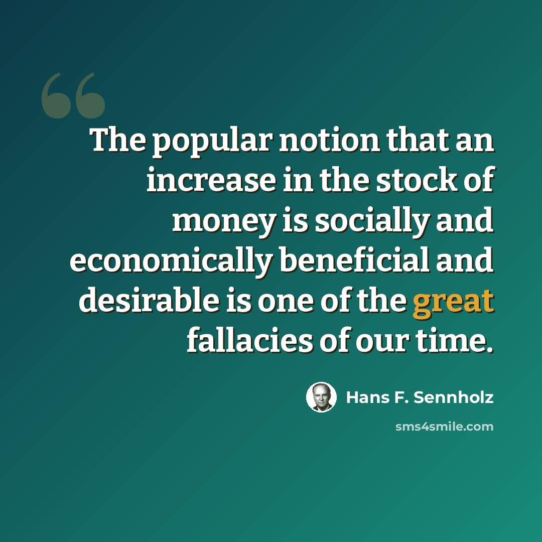 “The popular notion that an increase in the stock of money is socially and economically beneficial and desirable is one of the great fallacies of our time.” quote by Hans F. Sennholz