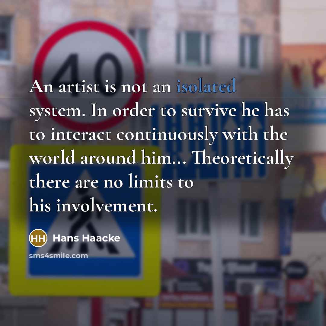 “An artist is not an isolated system. In order to survive he has to interact continuously with the world around him... Theoretically there are no limits to his involvement.” quote by Hans Haacke