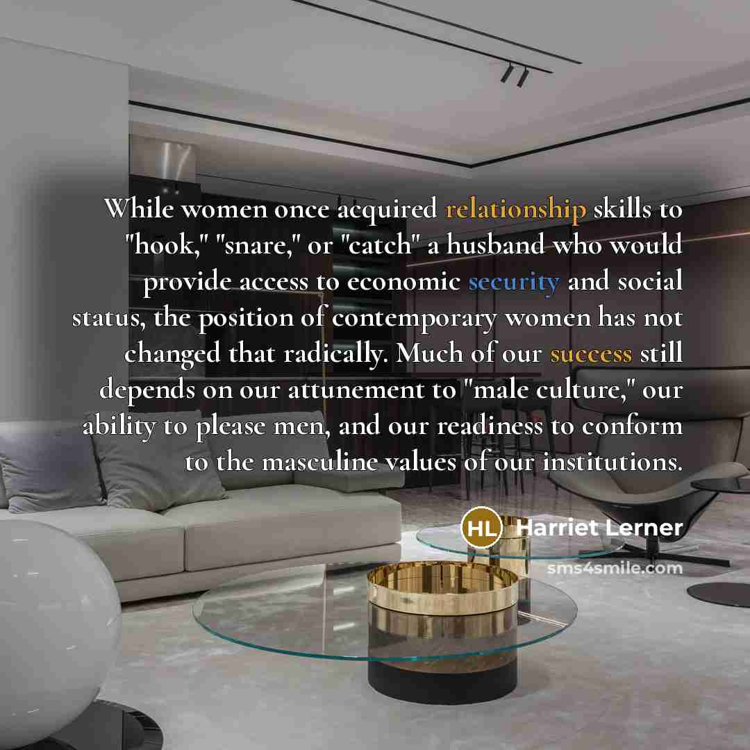 “While women once acquired relationship skills to "hook," "snare," or "catch" a husband who would provide access to economic security and social status, the position of contemporary women has not changed that radically. Much of our success still depends on our attunement to "male culture," our…” quote by Harriet Lerner