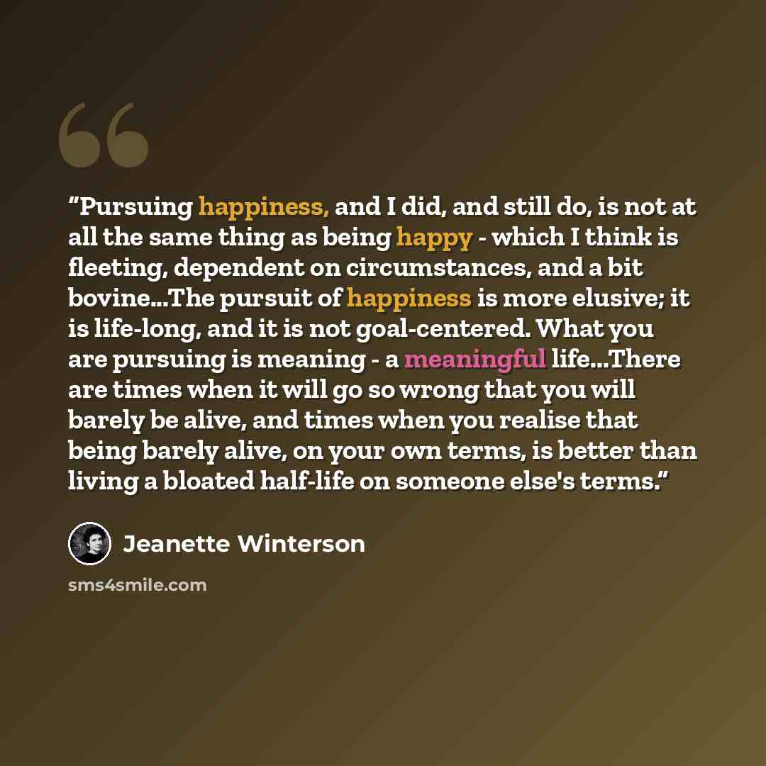 “Pursuing happiness, and I did, and still do, is not at all the same thing as being happy - which I think is fleeting, dependent on circumstances, and a bit bovine...The pursuit of happiness is more elusive; it is life-long, and it is not goal-centered. What you are pursuing is meaning - a…” quote by Jeanette Winterson