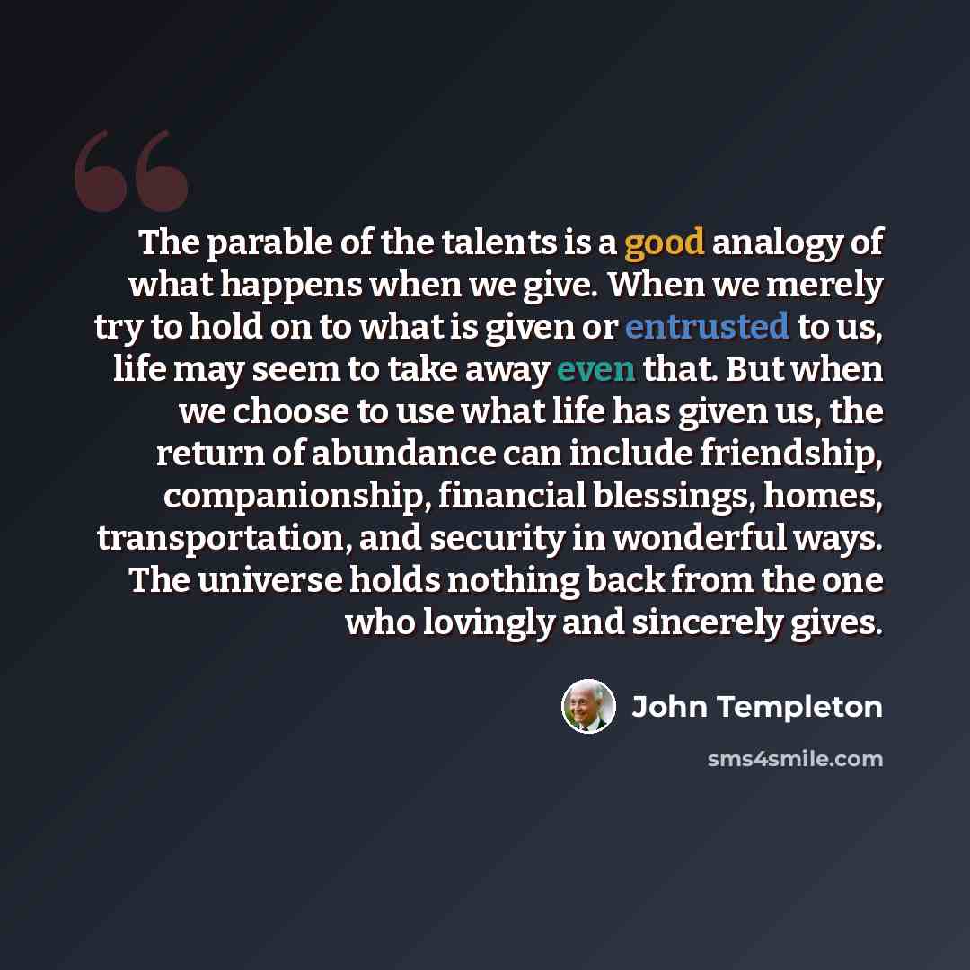 “The parable of the talents is a good analogy of what happens when we give. When we merely try to hold on to what is given or entrusted to us, life may seem to take away even that. But when we choose to use what life has given us, the return of abundance can include friendship, companionship…” quote by John Templeton