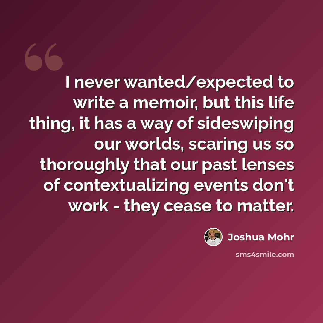 “I never wanted/expected to write a memoir, but this life thing, it has a way of sideswiping our worlds, scaring us so thoroughly that our past lenses of contextualizing events don't work - they cease to matter.” quote by Joshua Mohr