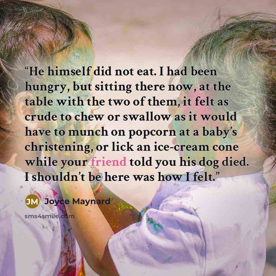 “He himself did not eat. I had been hungry, but sitting there now, at the table with the two of them, it felt as crude to chew or swallow as it would have to munch on popcorn at a baby’s christening, or lick an ice-cream cone while your friend told you his dog died. I shouldn’t be here was how I…” quote by Joyce Maynard