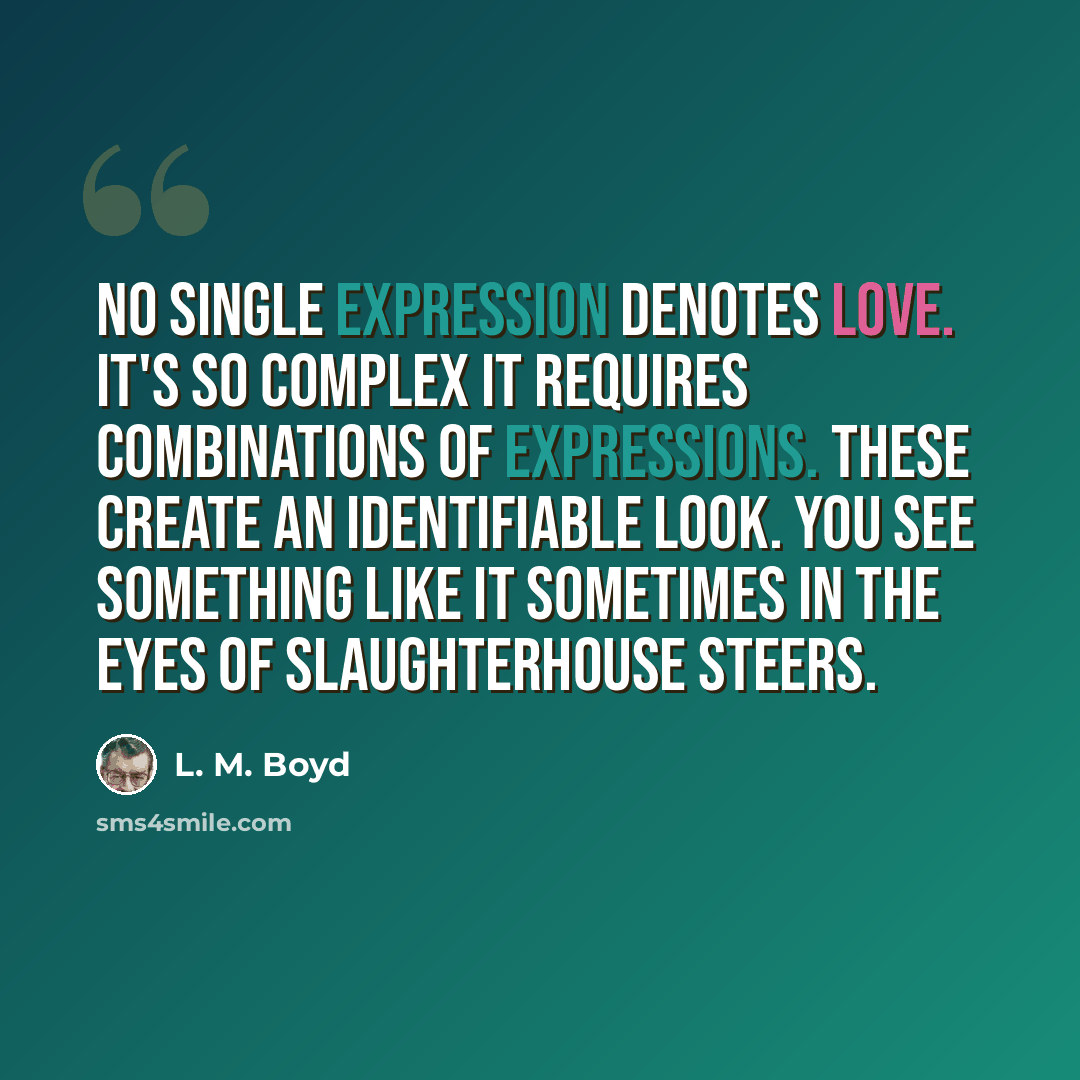 “No single expression denotes love. It's so complex it requires combinations of expressions. These create an identifiable look. You see something like it sometimes in the eyes of slaughterhouse steers.” quote by L. M. Boyd