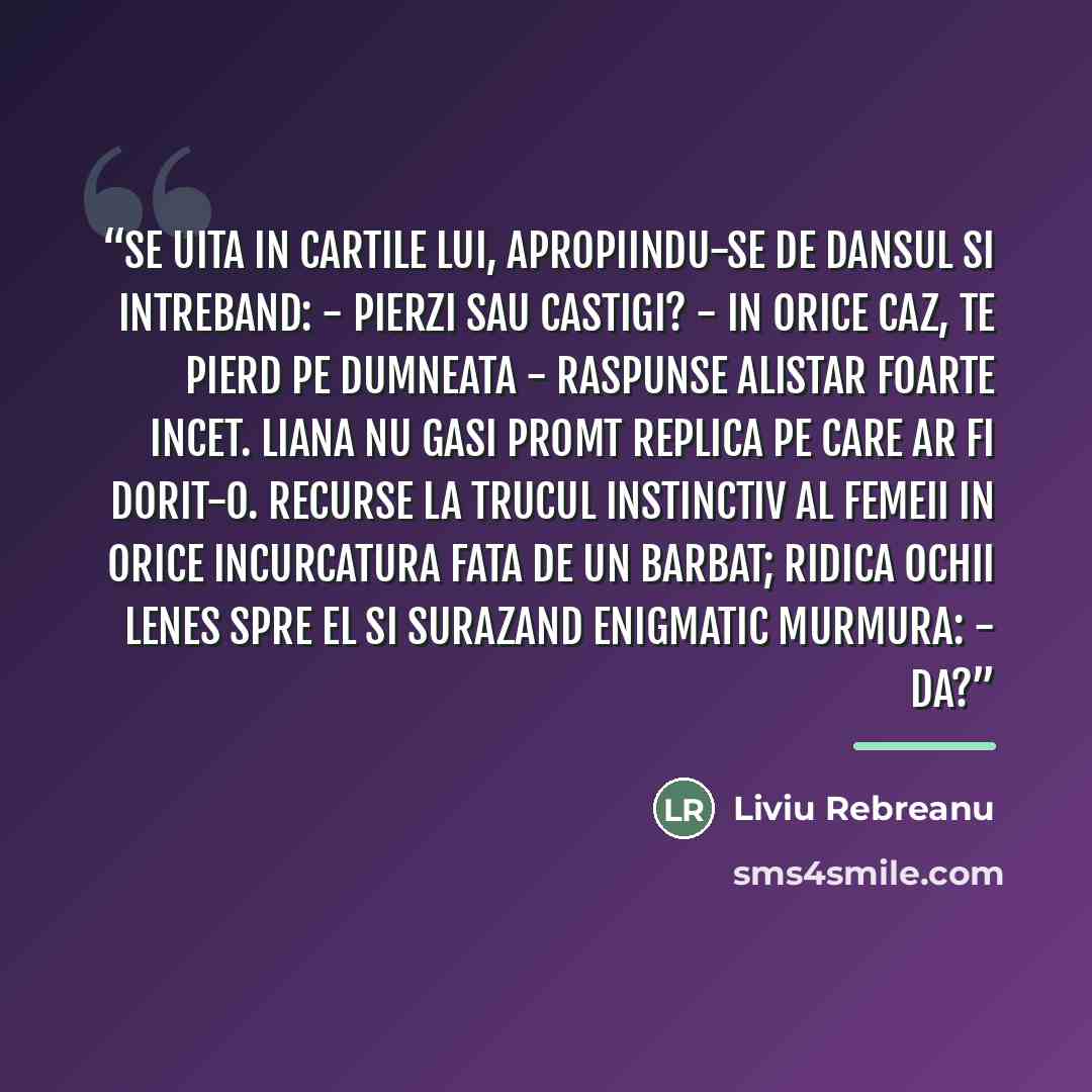 “Se uita in cartile lui, apropiindu-se de dansul si intreband: - Pierzi sau castigi? - In orice caz, te pierd pe dumneata - raspunse Alistar foarte incet. Liana nu gasi promt replica pe care ar fi dorit-o. Recurse la trucul instinctiv al femeii in orice incurcatura fata de un barbat; ridica ochii…” quote by Liviu Rebreanu