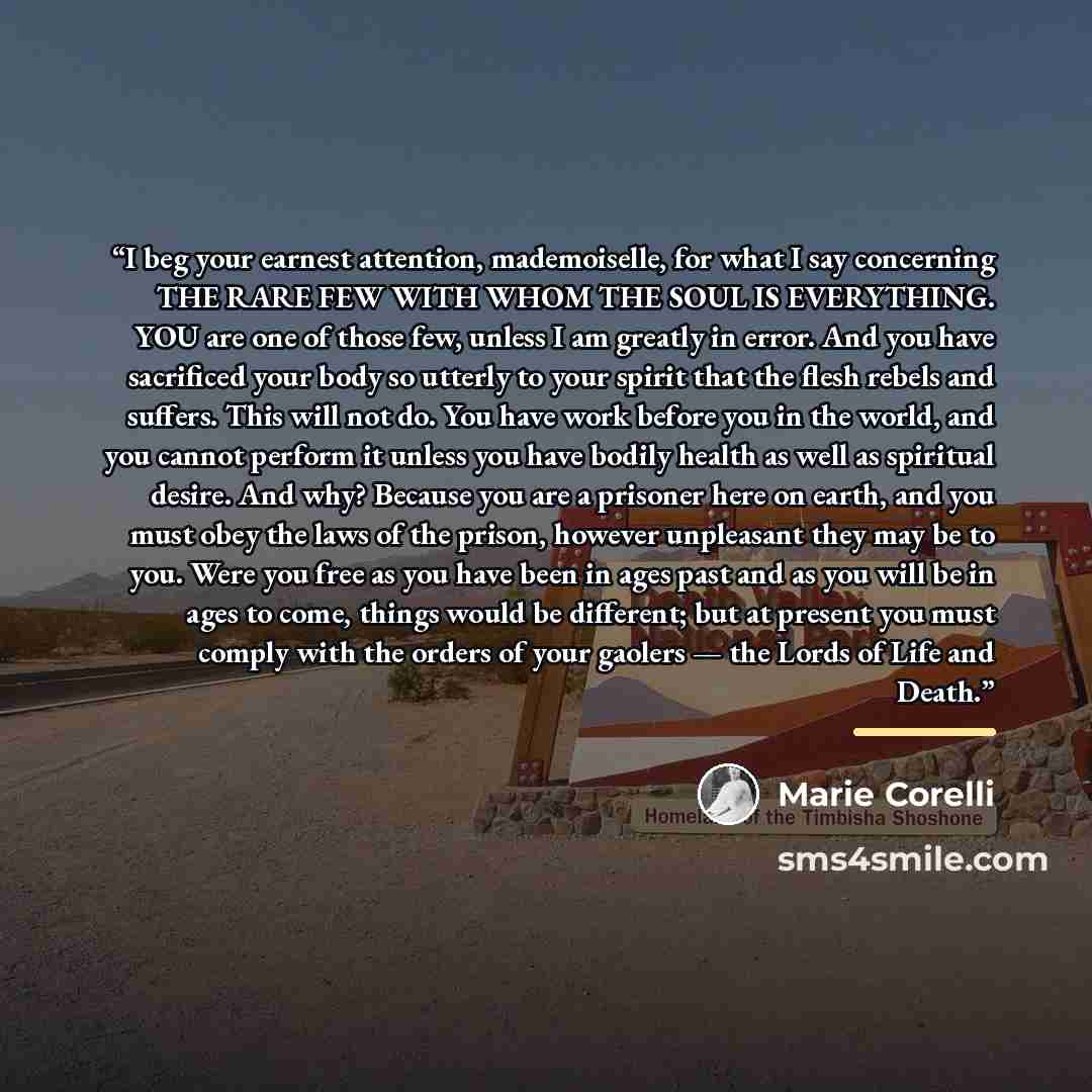 “I beg your earnest attention, mademoiselle, for what I say concerning THE RARE FEW WITH WHOM THE SOUL IS EVERYTHING. YOU are one of those few, unless I am greatly in error. And you have sacrificed your body so utterly to your spirit that the flesh rebels and suffers. This will not do. You have…” quote by Marie Corelli