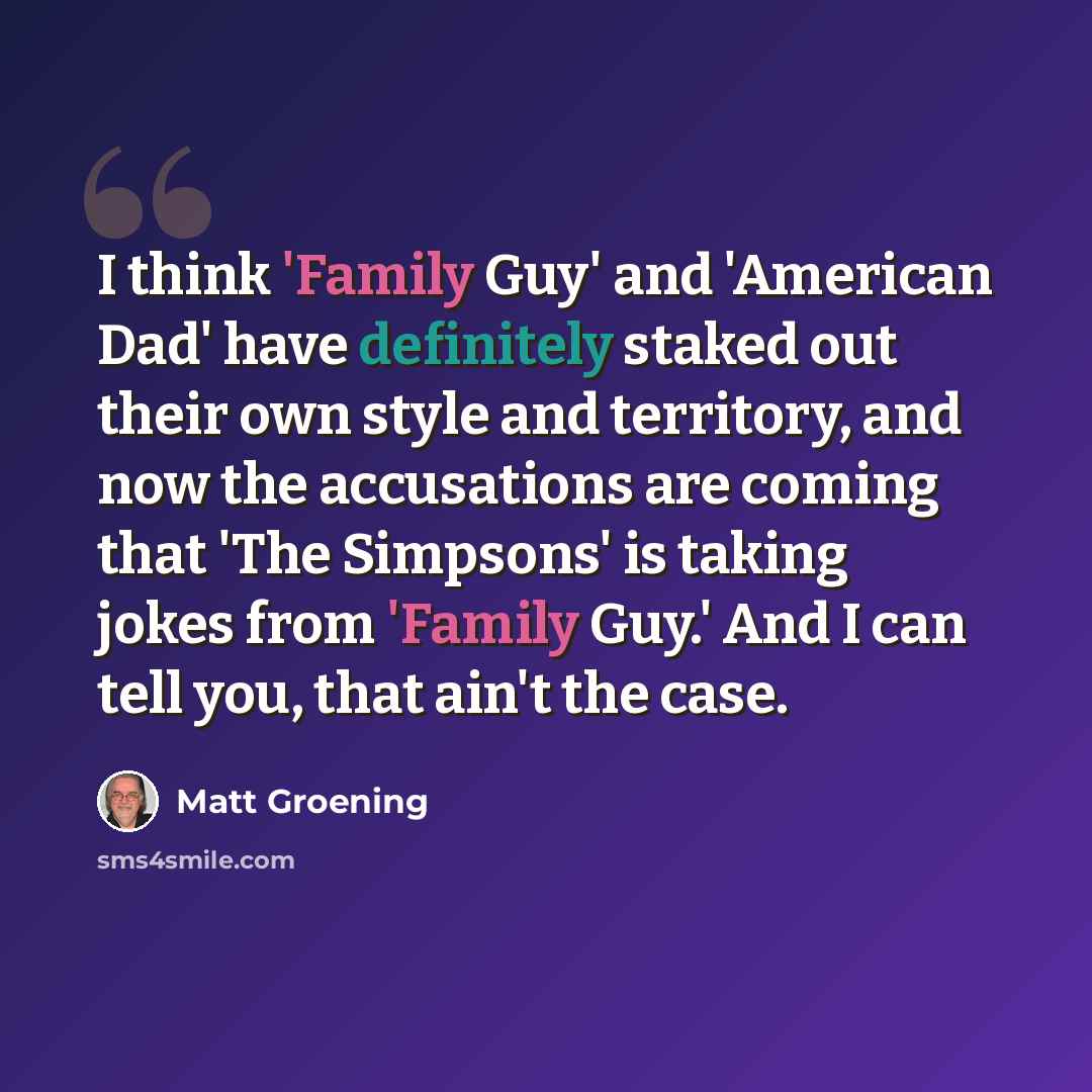 “I think 'Family Guy' and 'American Dad' have definitely staked out their own style and territory, and now the accusations are coming that 'The Simpsons' is taking jokes from 'Family Guy.' And I can tell you, that ain't the case.” quote by Matt Groening