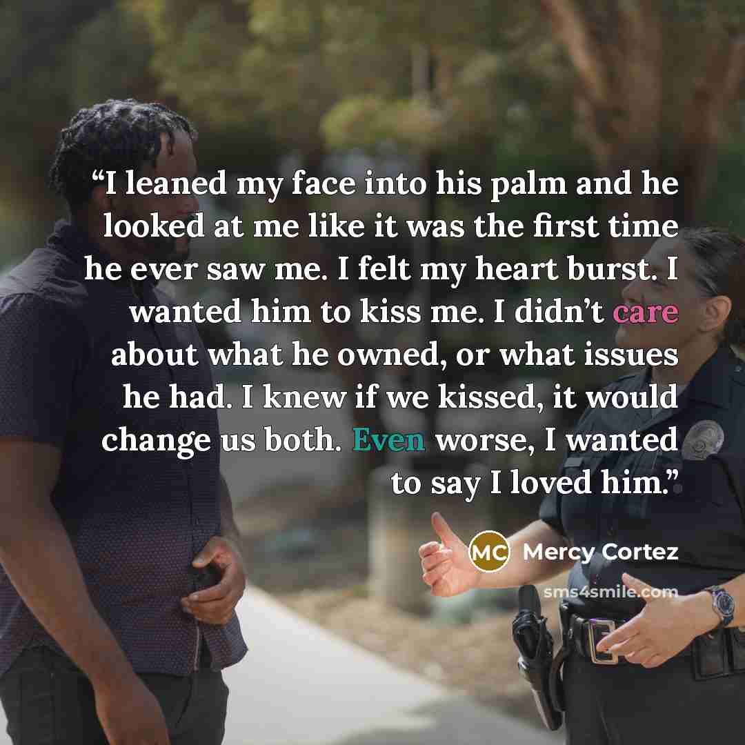 “I leaned my face into his palm and he looked at me like it was the first time he ever saw me. I felt my heart burst. I wanted him to kiss me. I didn’t care about what he owned, or what issues he had. I knew if we kissed, it would change us both. Even worse, I wanted to say I loved him.” quote by Mercy Cortez