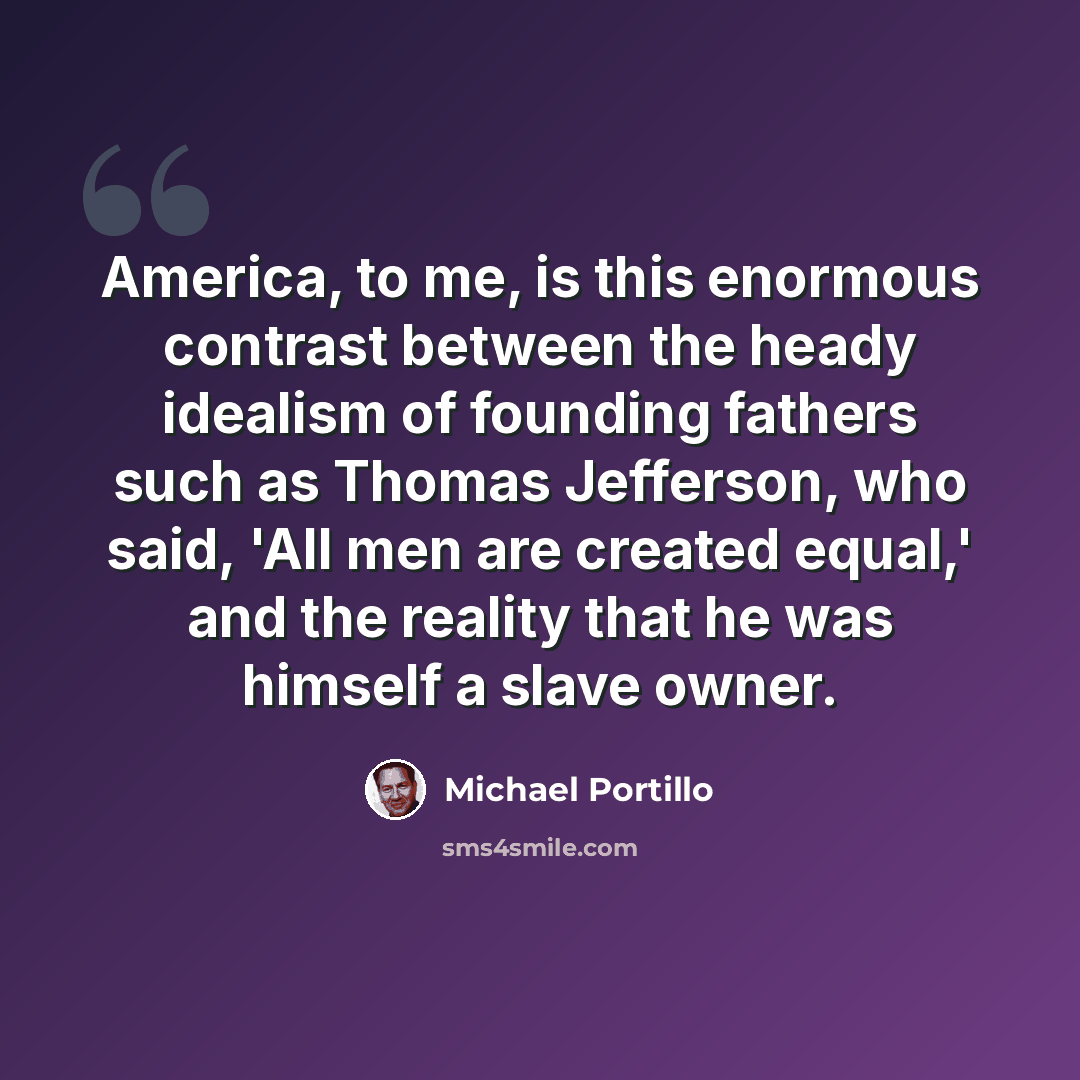 “America, to me, is this enormous contrast between the heady idealism of founding fathers such as Thomas Jefferson, who said, 'All men are created equal,' and the reality that he was himself a slave owner.” quote by Michael Portillo