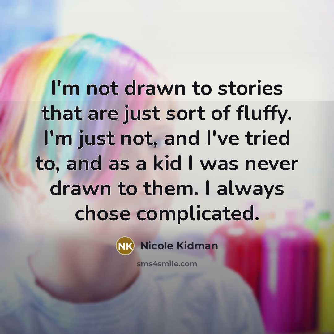 “I'm not drawn to stories that are just sort of fluffy. I'm just not, and I've tried to, and as a kid I was never drawn to them. I always chose complicated.” quote by Nicole Kidman