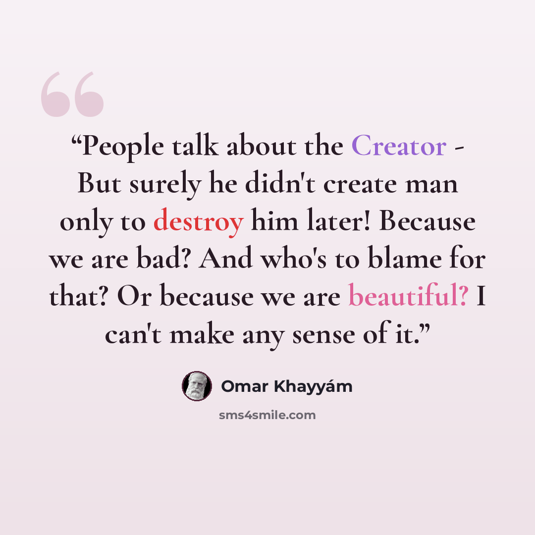 “People talk about the Creator - But surely he didn't create man only to destroy him later! Because we are bad? And who's to blame for that? Or because we are beautiful? I can't make any sense of it.” quote by Omar Khayyám