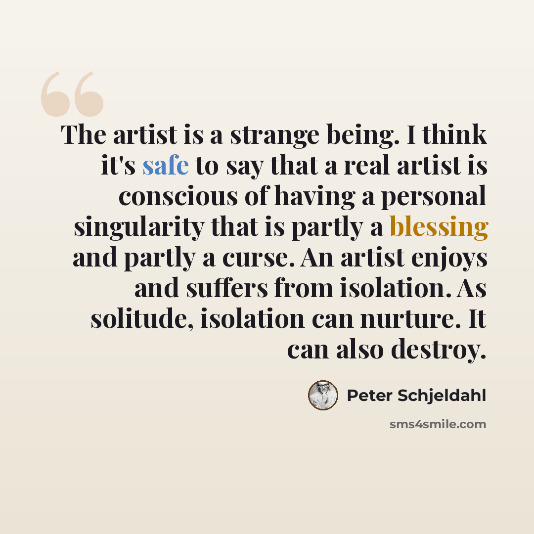 “The artist is a strange being. I think it's safe to say that a real artist is conscious of having a personal singularity that is partly a blessing and partly a curse. An artist enjoys and suffers from isolation. As solitude, isolation can nurture. It can also destroy.” quote by Peter Schjeldahl