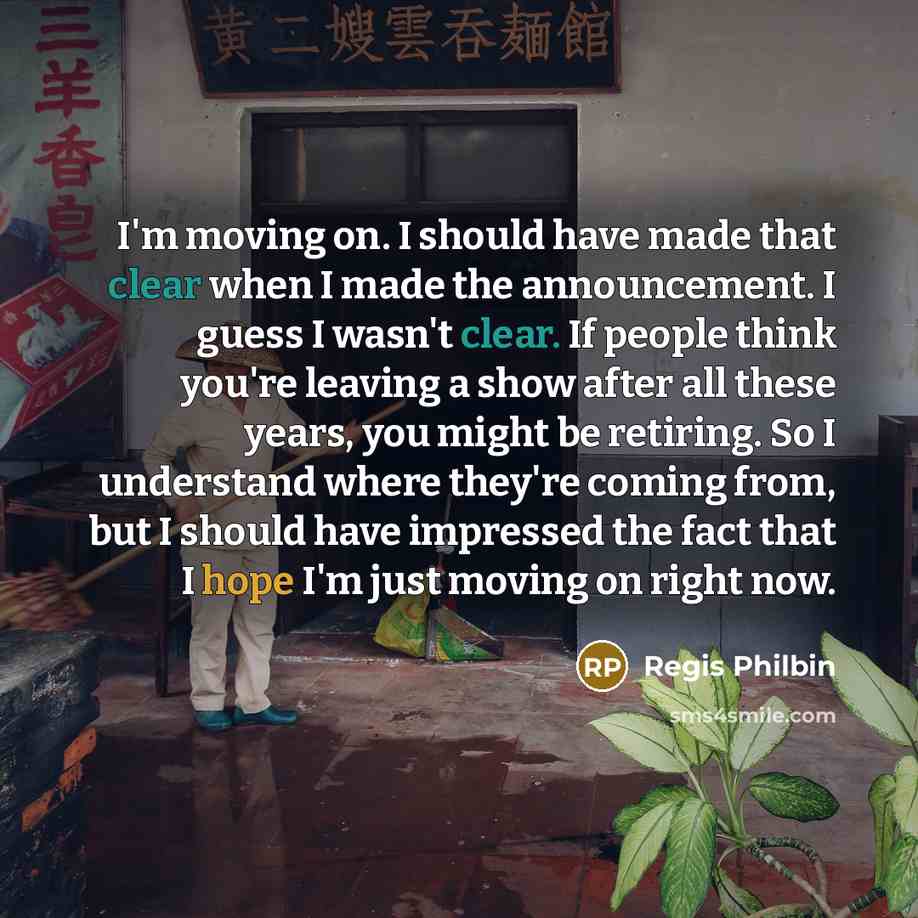 “I'm moving on. I should have made that clear when I made the announcement. I guess I wasn't clear. If people think you're leaving a show after all these years, you might be retiring. So I understand where they're coming from, but I should have impressed the fact that I hope I'm just moving on…” quote by Regis Philbin