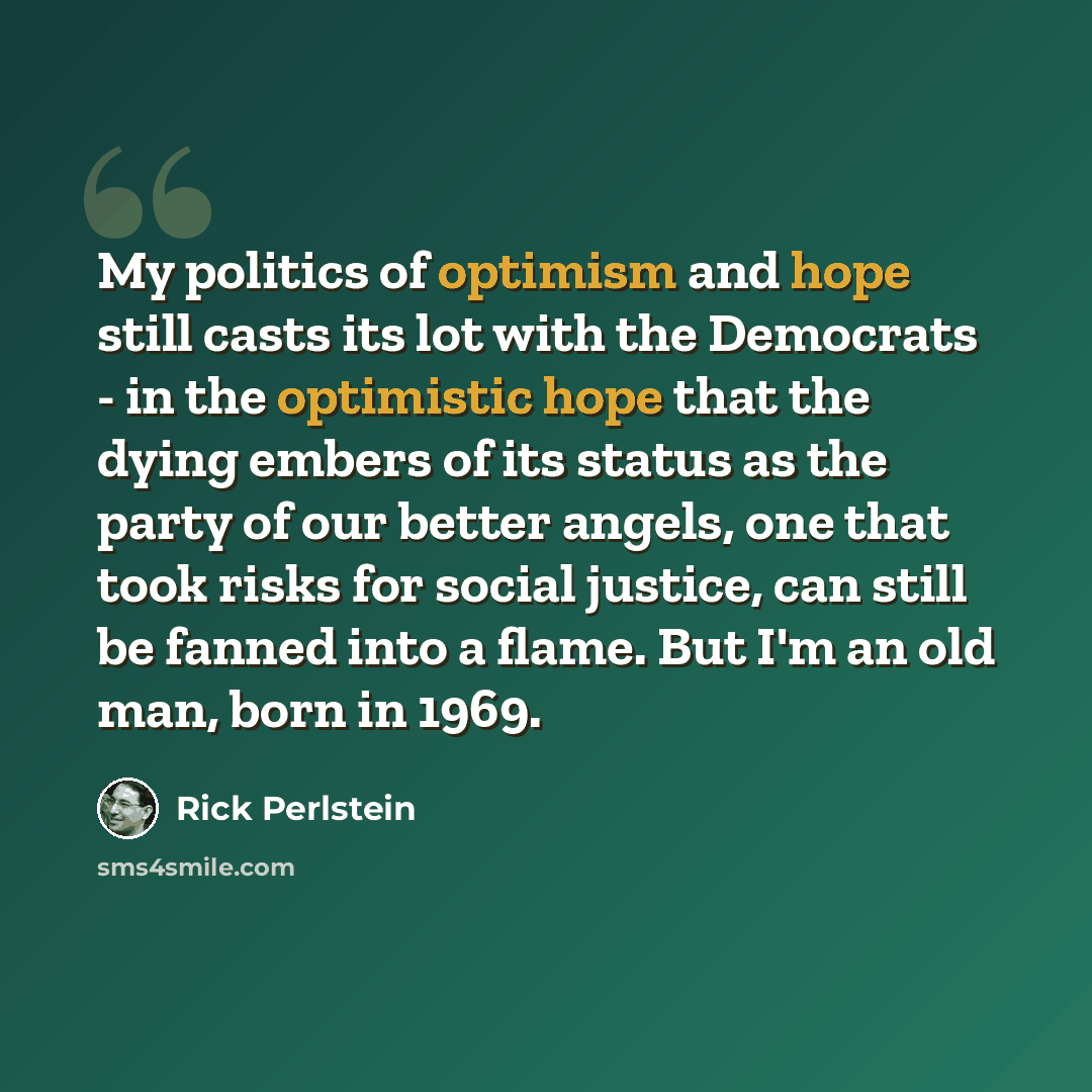 “My politics of optimism and hope still casts its lot with the Democrats - in the optimistic hope that the dying embers of its status as the party of our better angels, one that took risks for social justice, can still be fanned into a flame. But I'm an old man, born in 1969.” quote by Rick Perlstein