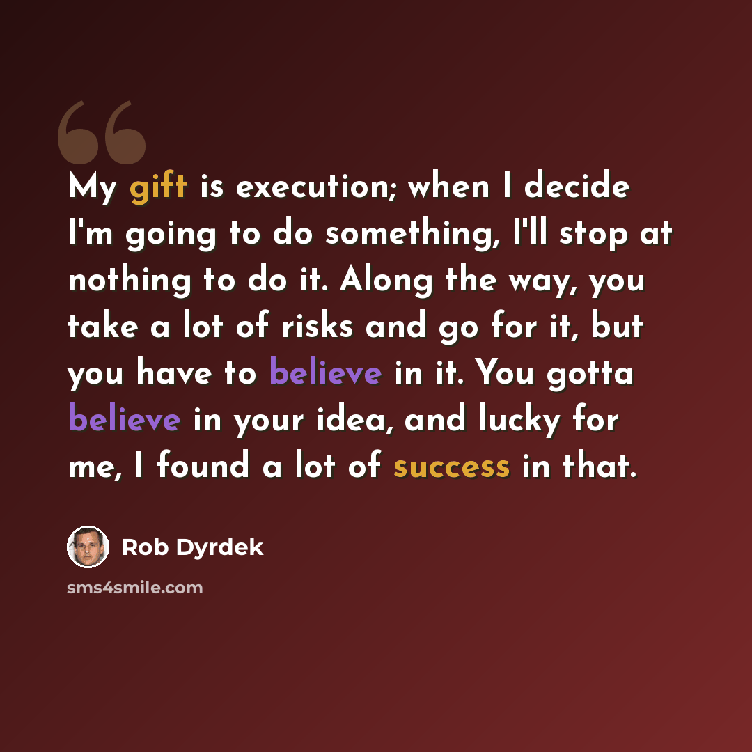 “My gift is execution; when I decide I'm going to do something, I'll stop at nothing to do it. Along the way, you take a lot of risks and go for it, but you have to believe in it. You gotta believe in your idea, and lucky for me, I found a lot of success in that.” quote by Rob Dyrdek