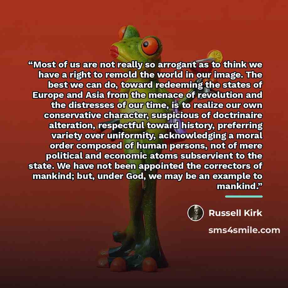 “Most of us are not really so arrogant as to think we have a right to remold the world in our image. The best we can do, toward redeeming the states of Europe and Asia from the menace of revolution and the distresses of our time, is to realize our own conservative character, suspicious of…” quote by Russell Kirk