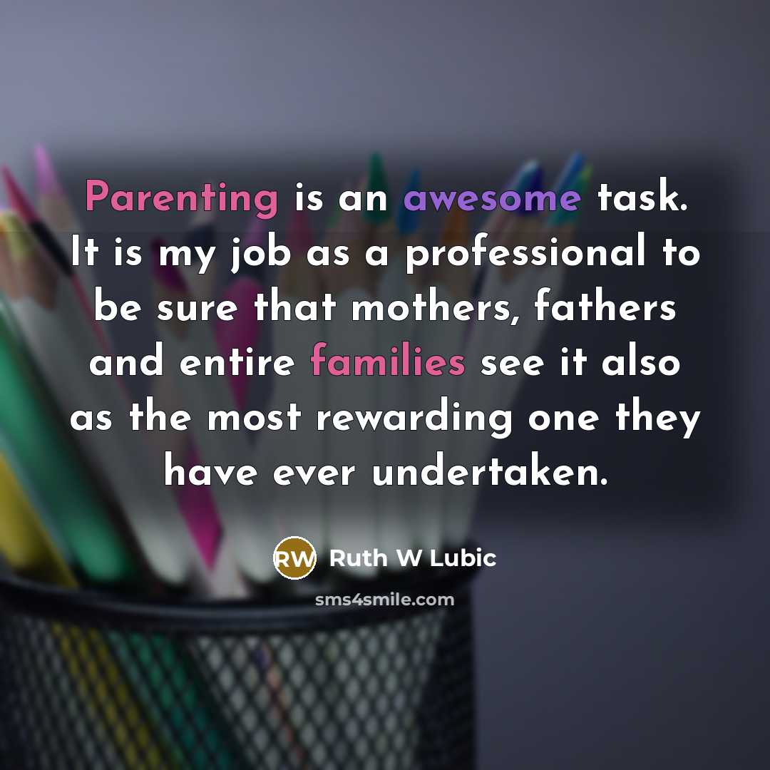 “Parenting is an awesome task. It is my job as a professional to be sure that mothers, fathers and entire families see it also as the most rewarding one they have ever undertaken.” quote by Ruth W Lubic