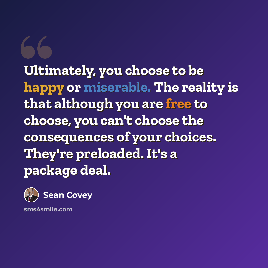 “Ultimately, you choose to be happy or miserable. The reality is that although you are free to choose, you can't choose the consequences of your choices. They're preloaded. It's a package deal.” quote by Sean Covey