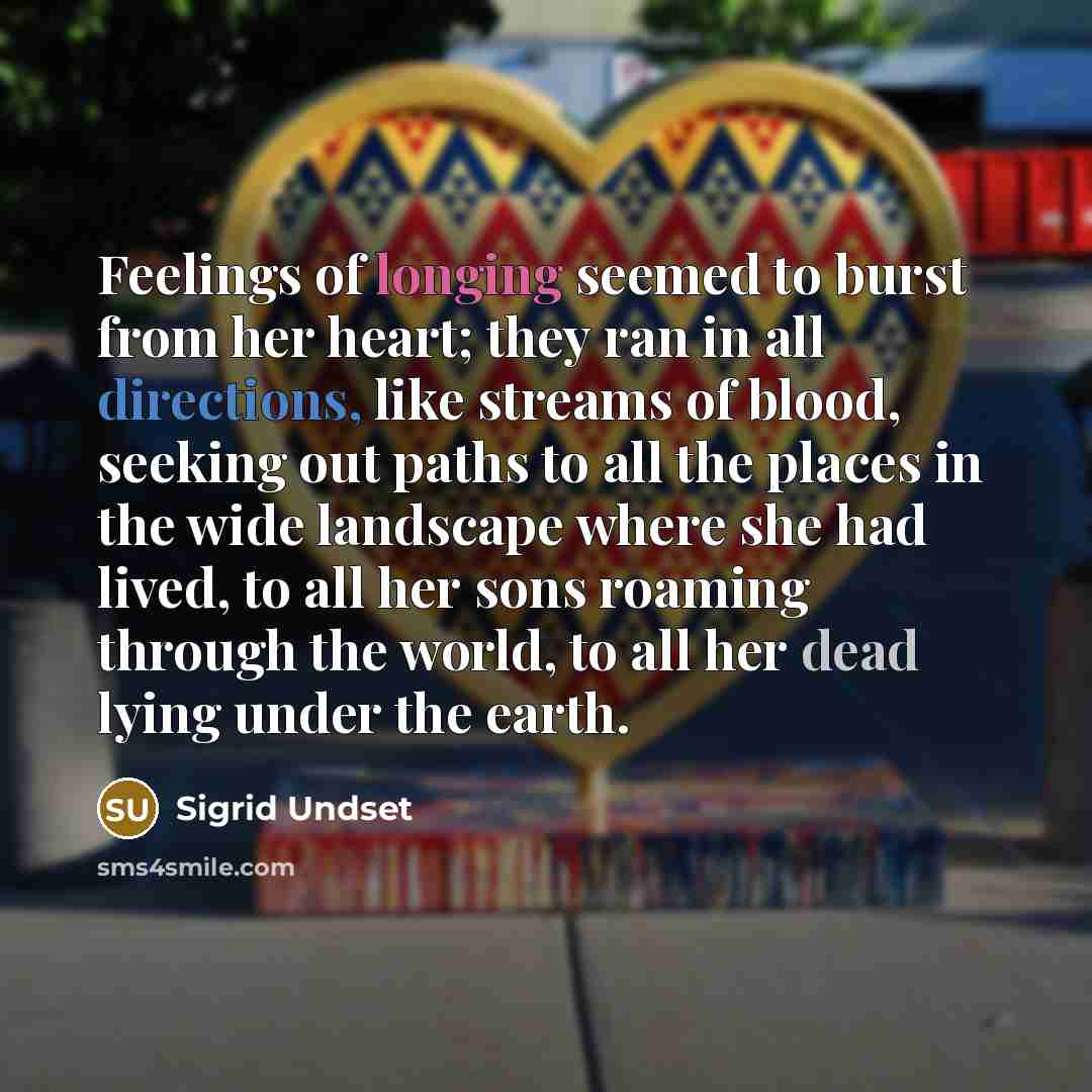 “Feelings of longing seemed to burst from her heart; they ran in all directions, like streams of blood, seeking out paths to all the places in the wide landscape where she had lived, to all her sons roaming through the world, to all her dead lying under the earth.” quote by Sigrid Undset