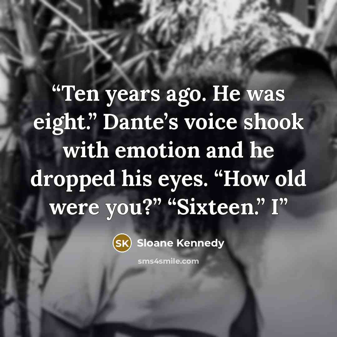 “Ten years ago. He was eight.” Dante’s voice shook with emotion and he dropped his eyes. “How old were you?” “Sixteen.” I” quote by Sloane Kennedy