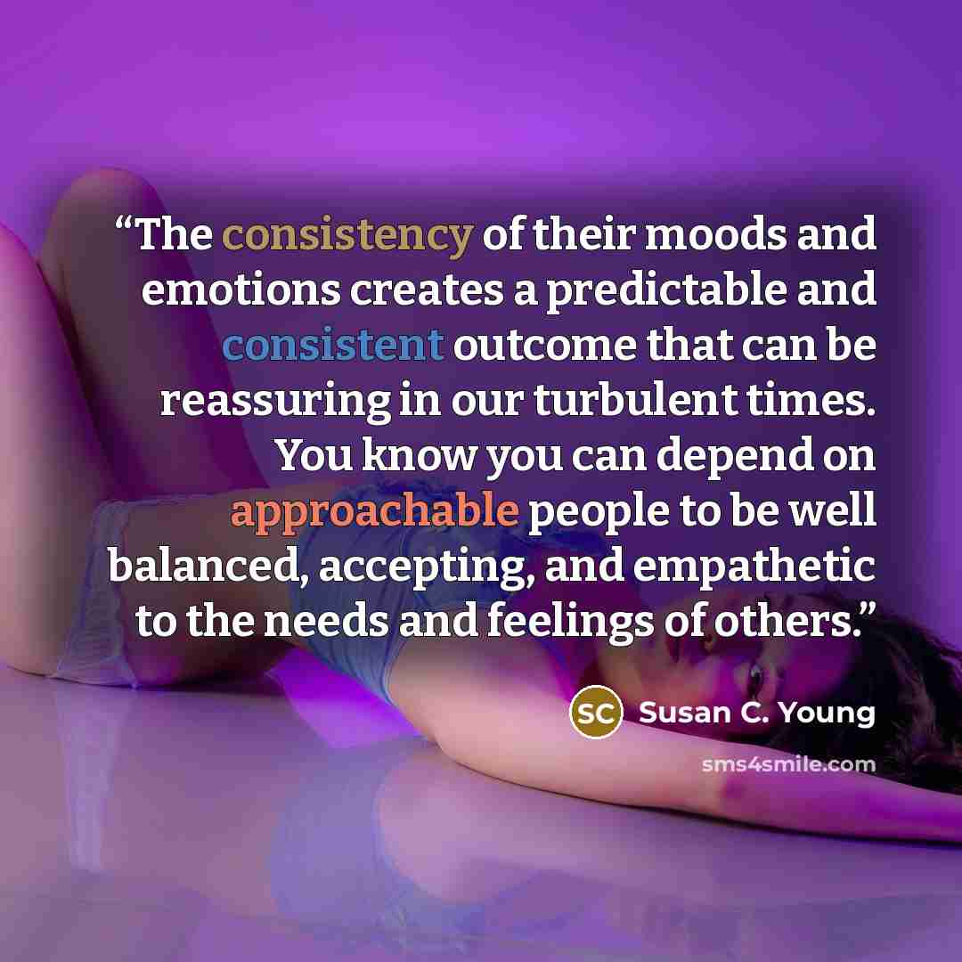 “The consistency of their moods and emotions creates a predictable and consistent outcome that can be reassuring in our turbulent times. You know you can depend on approachable people to be well balanced, accepting, and empathetic to the needs and feelings of others.” quote by Susan C. Young