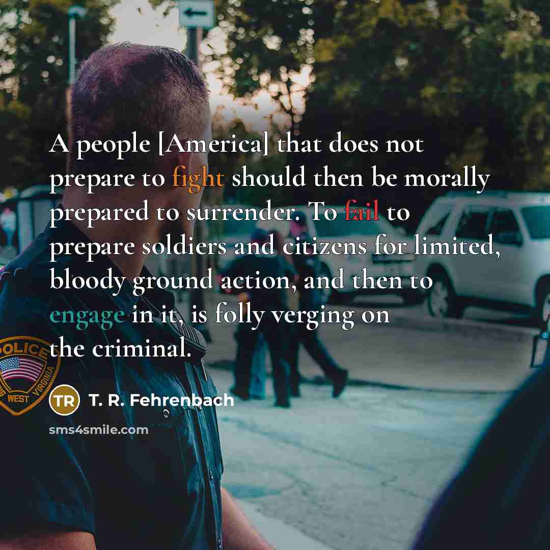 “A people [America] that does not prepare to fight should then be morally prepared to surrender. To fail to prepare soldiers and citizens for limited, bloody ground action, and then to engage in it, is folly verging on the criminal.” quote by T. R. Fehrenbach