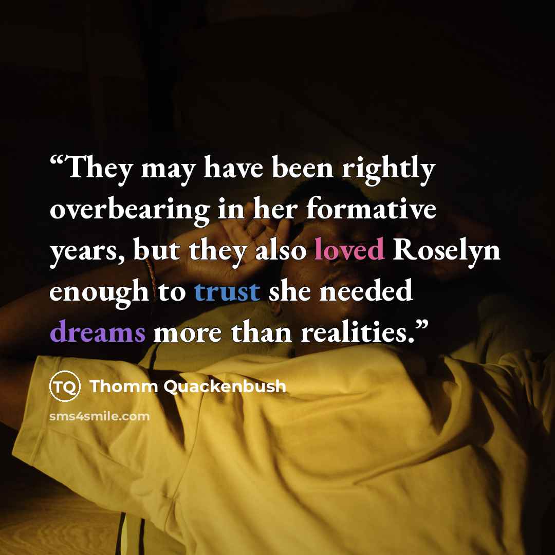 “They may have been rightly overbearing in her formative years, but they also loved Roselyn enough to trust she needed dreams more than realities.” quote by Thomm Quackenbush