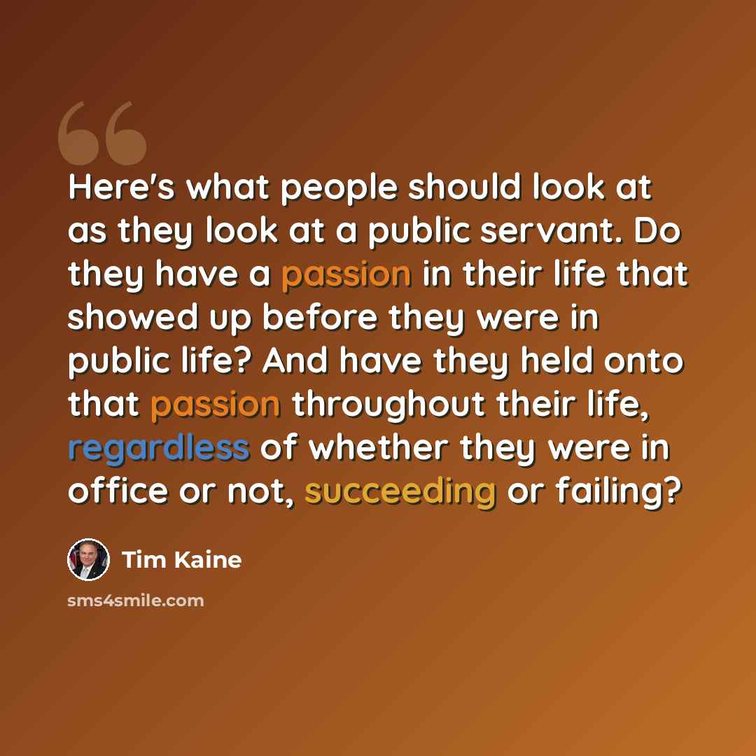 “Here's what people should look at as they look at a public servant. Do they have a passion in their life that showed up before they were in public life? And have they held onto that passion throughout their life, regardless of whether they were in office or not, succeeding or failing?” quote by Tim Kaine