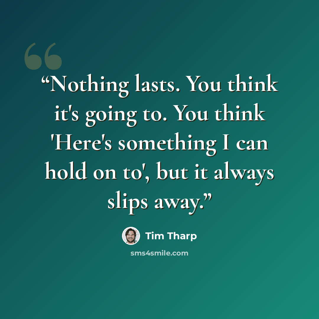 “Nothing lasts. You think it's going to. You think 'Here's something I can hold on to', but it always slips away.” quote by Tim Tharp