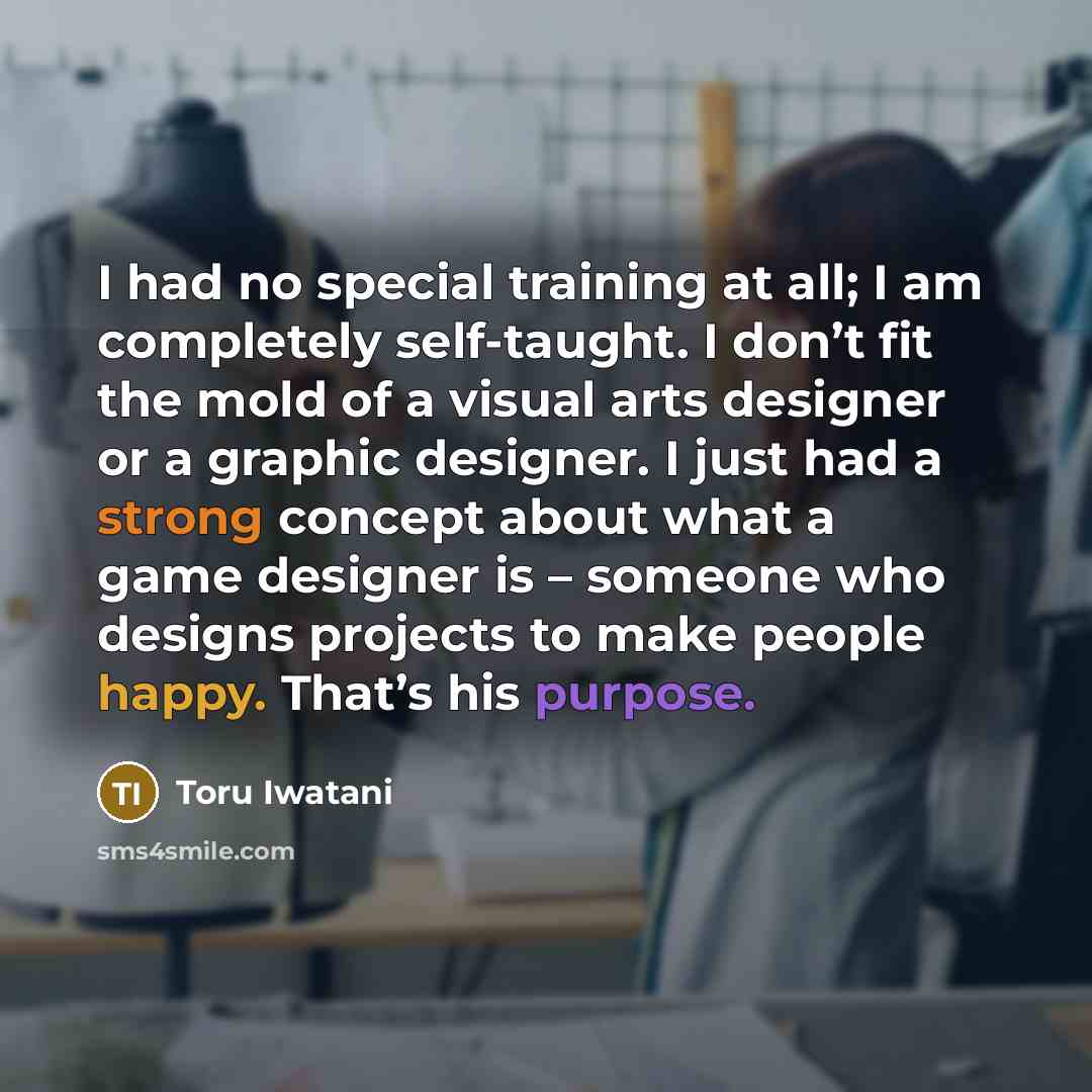 “I had no special training at all; I am completely self-taught. I don’t fit the mold of a visual arts designer or a graphic designer. I just had a strong concept about what a game designer is – someone who designs projects to make people happy. That’s his purpose.” quote by Toru Iwatani