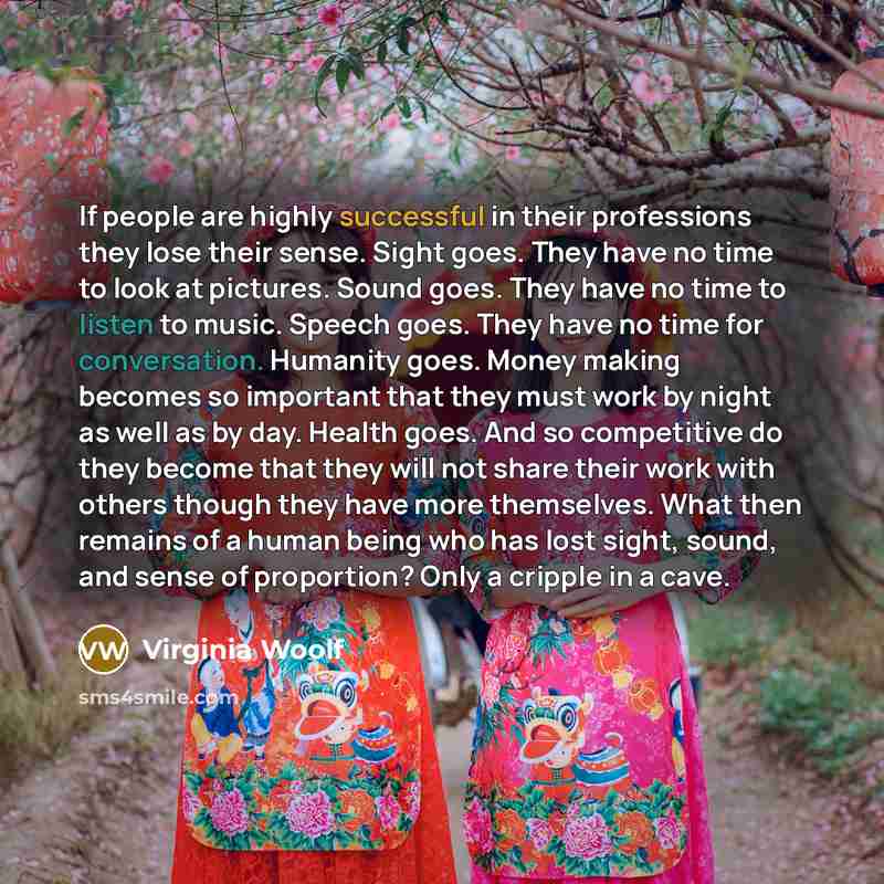 “If people are highly successful in their professions they lose their sense. Sight goes. They have no time to look at pictures. Sound goes. They have no time to listen to music. Speech goes. They have no time for conversation. Humanity goes. Money making becomes so important that they must work by…” quote by Virginia Woolf