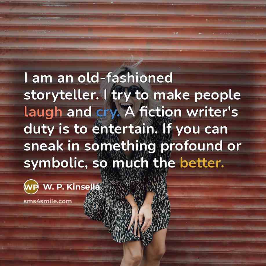 “I am an old-fashioned storyteller. I try to make people laugh and cry. A fiction writer's duty is to entertain. If you can sneak in something profound or symbolic, so much the better.” quote by W. P. Kinsella