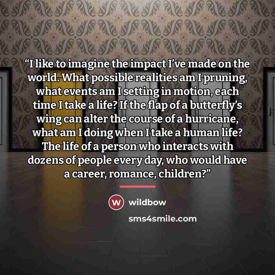 “I like to imagine the impact I’ve made on the world. What possible realities am I pruning, what events am I setting in motion, each time I take a life? If the flap of a butterfly’s wing can alter the course of a hurricane, what am I doing when I take a human life? The life of a person who…” quote by wildbow