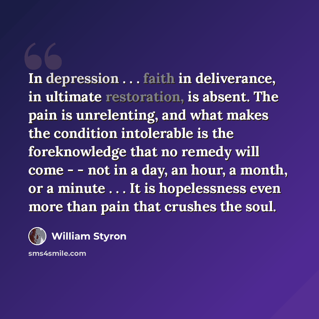“In depression . . . faith in deliverance, in ultimate restoration, is absent. The pain is unrelenting, and what makes the condition intolerable is the foreknowledge that no remedy will come - - not in a day, an hour, a month, or a minute . . . It is hopelessness even more than pain that crushes…” quote by William Styron
