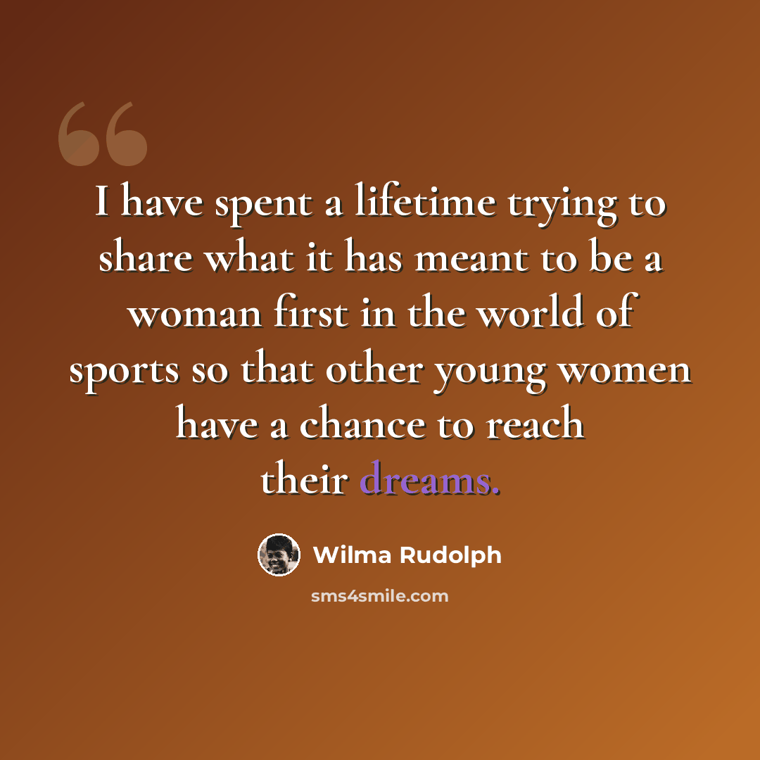 “I have spent a lifetime trying to share what it has meant to be a woman first in the world of sports so that other young women have a chance to reach their dreams.” quote by Wilma Rudolph