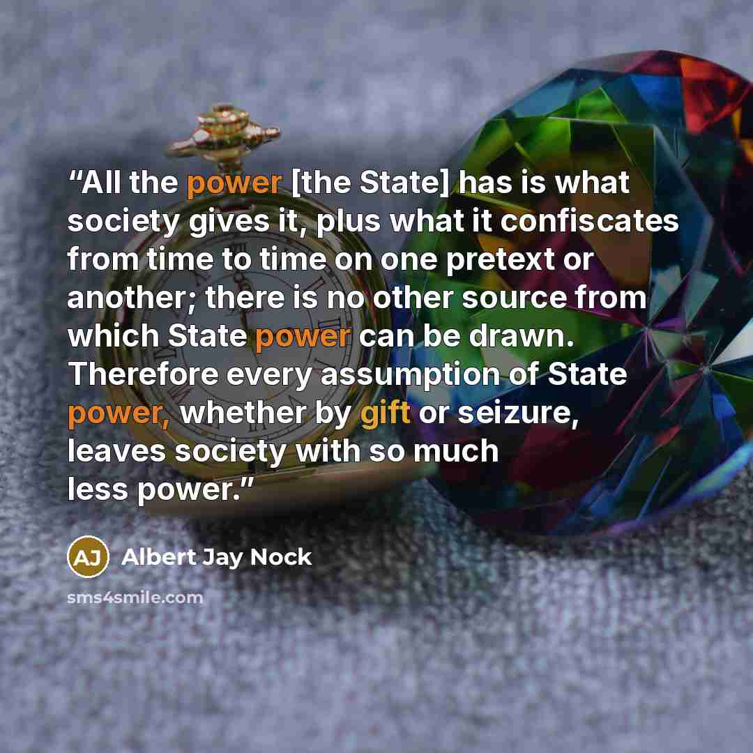 “All the power [the State] has is what society gives it, plus what it confiscates from time to time on one pretext or another; there is no other source from which State power can be drawn. Therefore every assumption of State power, whether by gift or seizure, leaves society with so much less power.” quote by Albert Jay Nock