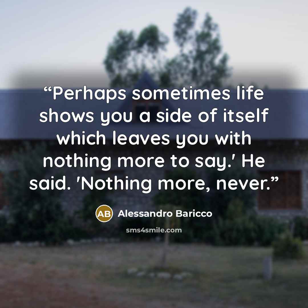 “Perhaps sometimes life shows you a side of itself which leaves you with nothing more to say.' He said. 'Nothing more, never.” quote by Alessandro Baricco