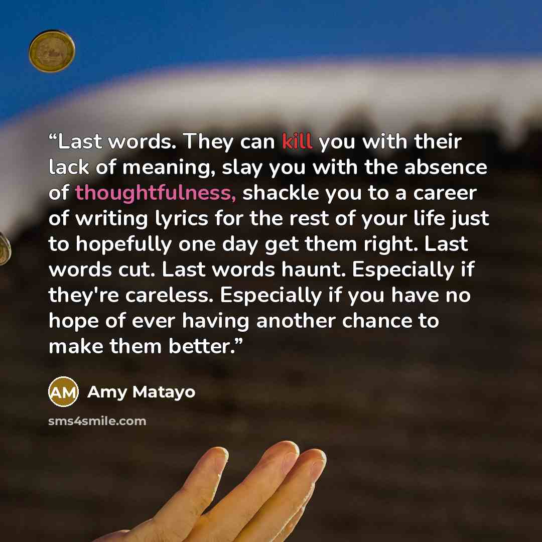 “Last words. They can kill you with their lack of meaning, slay you with the absence of thoughtfulness, shackle you to a career of writing lyrics for the rest of your life just to hopefully one day get them right. Last words cut. Last words haunt. Especially if they're careless. Especially if you…” quote by Amy Matayo