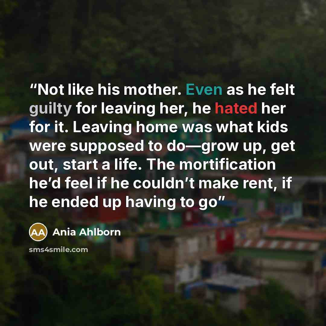 “Not like his mother. Even as he felt guilty for leaving her, he hated her for it. Leaving home was what kids were supposed to do—grow up, get out, start a life. The mortification he’d feel if he couldn’t make rent, if he ended up having to go” quote by Ania Ahlborn