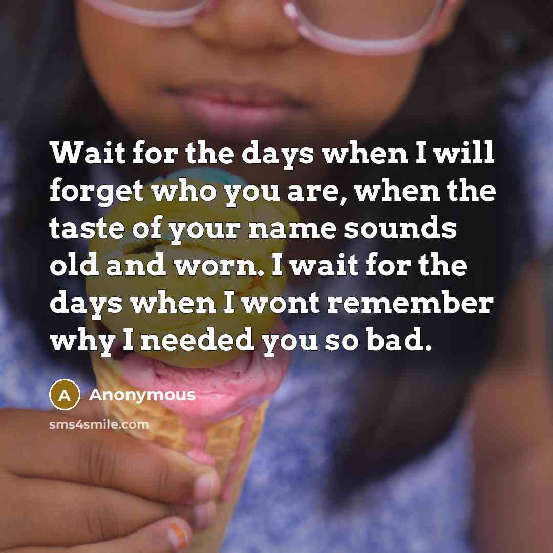 “Wait for the days when I will forget who you are, when the taste of your name sounds old and worn. I wait for the days when I wont remember why I needed you so bad.” quote by Anonymous