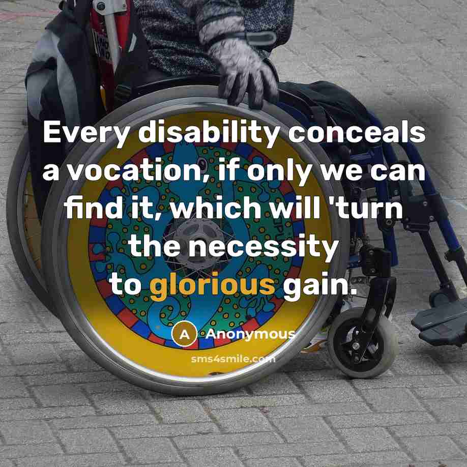 “Every disability conceals a vocation, if only we can find it, which will 'turn the necessity to glorious gain.” quote by Anonymous