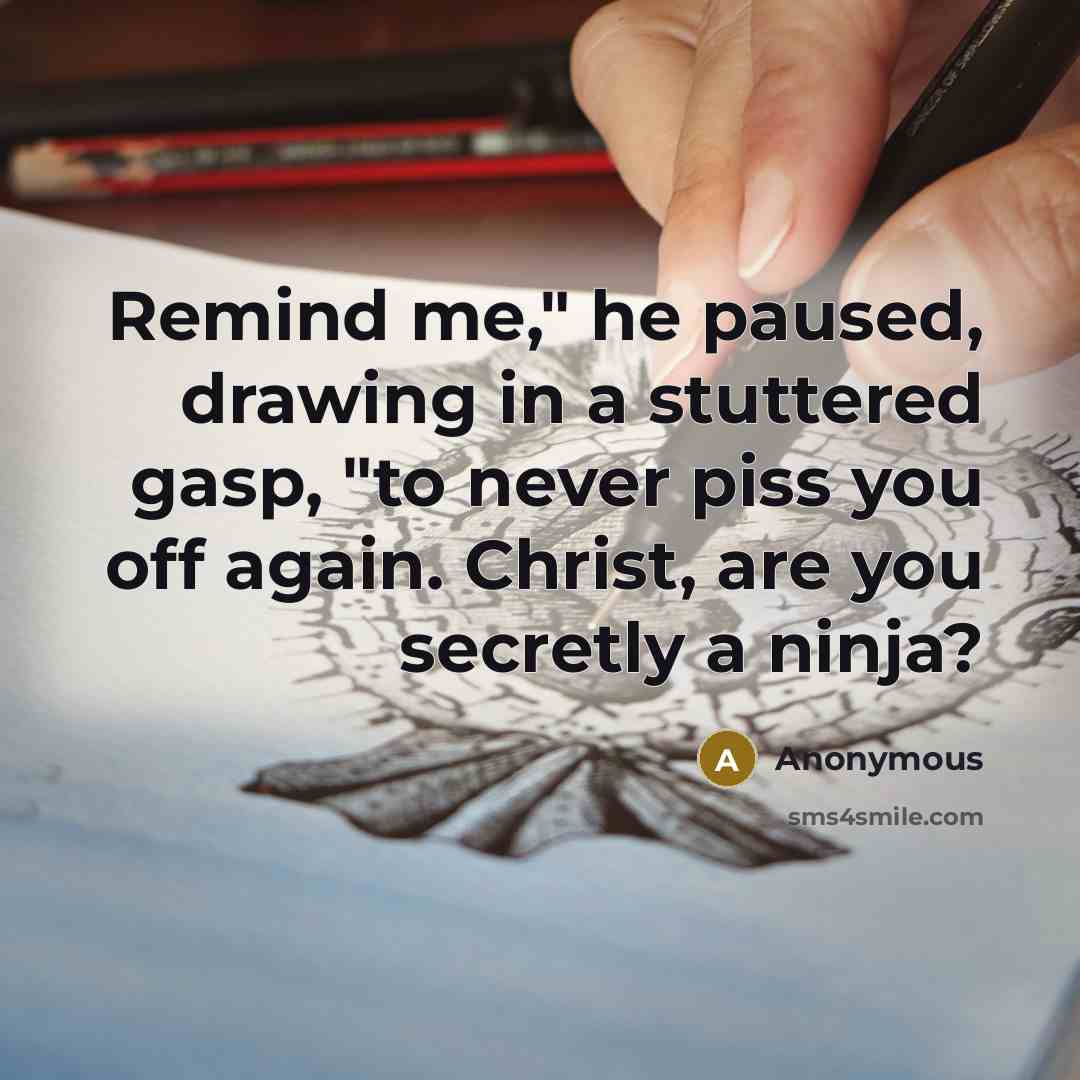 “Remind me," he paused, drawing in a stuttered gasp, "to never piss you off again. Christ, are you secretly a ninja?” quote by Anonymous