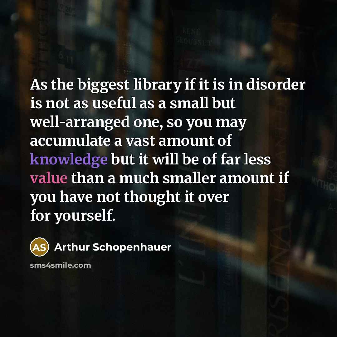 “As the biggest library if it is in disorder is not as useful as a small but well-arranged one, so you may accumulate a vast amount of knowledge but it will be of far less value than a much smaller amount if you have not thought it over for yourself.” quote by Arthur Schopenhauer