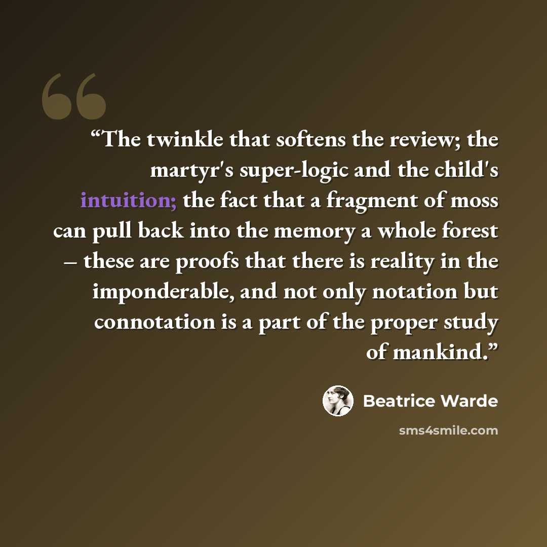 “The twinkle that softens the review; the martyr's super-logic and the child's intuition; the fact that a fragment of moss can pull back into the memory a whole forest – these are proofs that there is reality in the imponderable, and not only notation but connotation is a part of the proper study…” quote by Beatrice Warde