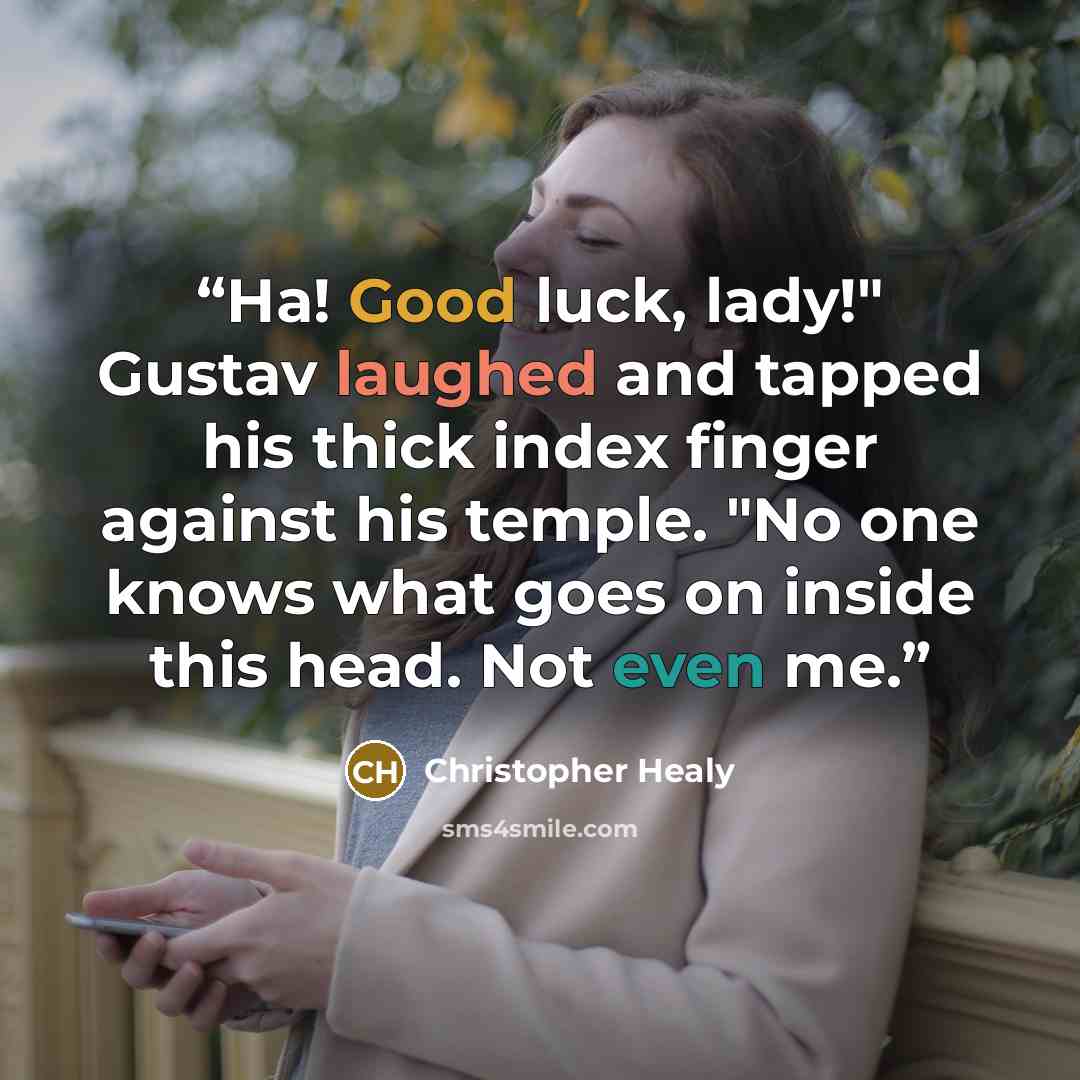 “Ha! Good luck, lady!" Gustav laughed and tapped his thick index finger against his temple. "No one knows what goes on inside this head. Not even me.” quote by Christopher Healy