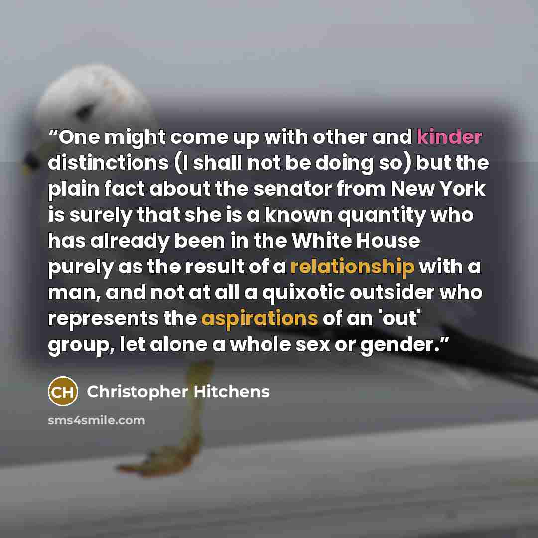 “One might come up with other and kinder distinctions (I shall not be doing so) but the plain fact about the senator from New York is surely that she is a known quantity who has already been in the White House purely as the result of a relationship with a man, and not at all a quixotic outsider who…” quote by Christopher Hitchens