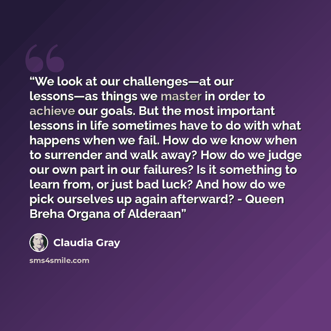 “We look at our challenges—at our lessons—as things we master in order to achieve our goals. But the most important lessons in life sometimes have to do with what happens when we fail. How do we know when to surrender and walk away? How do we judge our own part in our failures? Is it something to…” quote by Claudia Gray