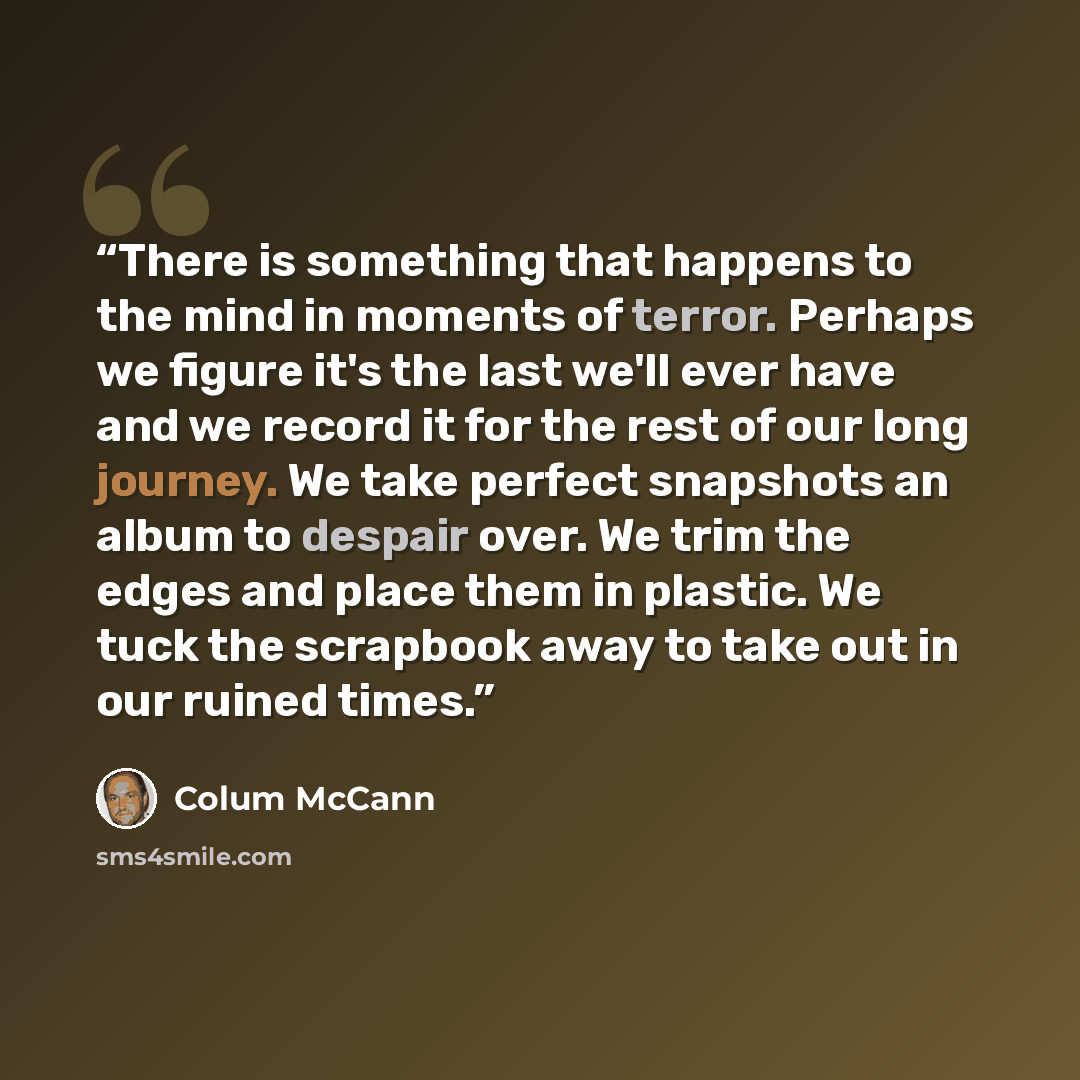 “There is something that happens to the mind in moments of terror. Perhaps we figure it's the last we'll ever have and we record it for the rest of our long journey. We take perfect snapshots an album to despair over. We trim the edges and place them in plastic. We tuck the scrapbook away to take…” quote by Colum McCann