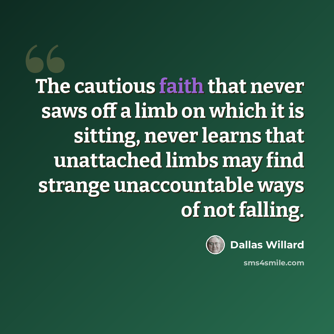 “The cautious faith that never saws off a limb on which it is sitting, never learns that unattached limbs may find strange unaccountable ways of not falling.” quote by Dallas Willard